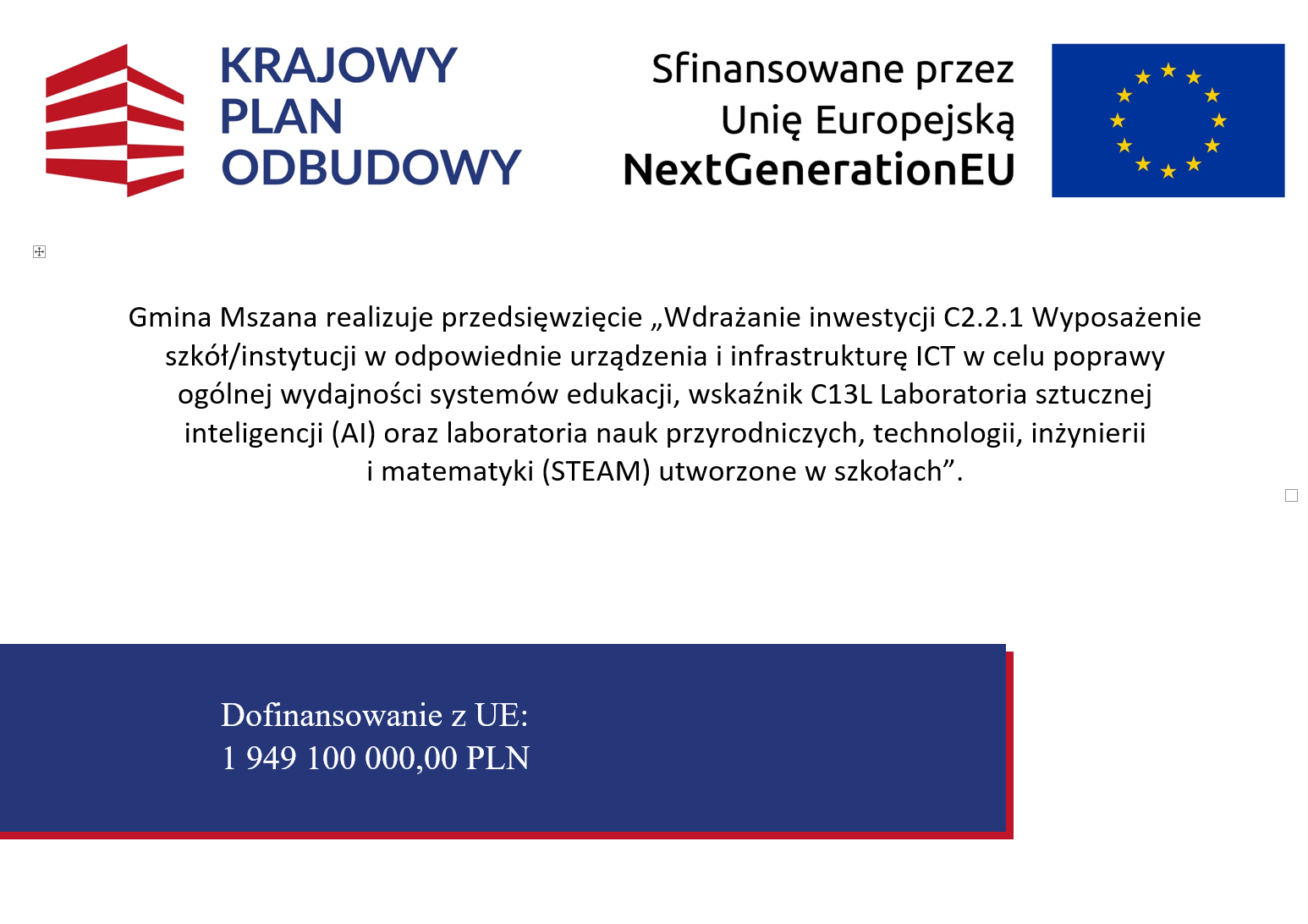 Logotypy KPO, RP i&nbsp;UE. Gmina Mszana realizuje przedsięwzięcie "Wdrażanie inwestycji C2.2.1 Wyposażenie szk&oacute;ł/instytucji w&nbsp;odpowiednie urządzenia i&nbsp;infrastrukturę ICT w&nbsp;celu poprawy og&oacute;lnej wydajności system&oacute;w edukacji, wskaźnik C13L Laboratoria sztucznej inteligencji (AI) oraz&nbsp;laboratoria nauk przyrodniczych, technologii, inżynierii i&nbsp;matematyki (STEAM) utworzone w&nbsp;szkołach". Dofinansowanie z&nbsp;UE: 1949100,00 PLN