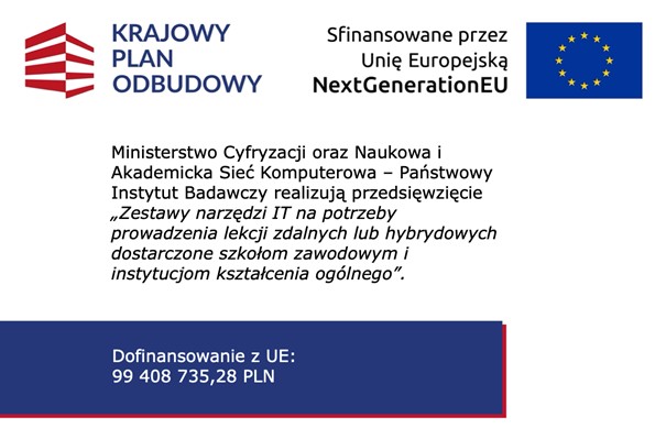 Logotyp Krajowy Plan Odbudowy, Logotyp Sfinansowane przez Unię Europejską NextGenerationEU Ministerstwo Cyfryzacji oraz&nbsp;Naukowa i&nbsp;Akademicka Sieć Komputerowa &ndash; Państwowy Instytut Badawczy realizują przedsięwzięcie &bdquo;Zestawy narzędzi IT na&nbsp;potrzeby prowadzenia lekcji zdalnych lub&nbsp;hybrydowych dostarczone szkołom zawodowym i&nbsp;instytucjom kształcenia og&oacute;lnego&rdquo;. Dofinansowanie z&nbsp;UE: 99408735,28 PLN