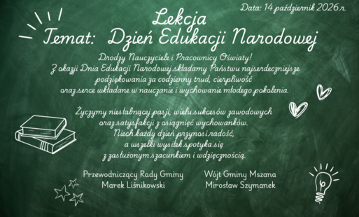 Drodzy Nauczyciele i Pracownicy Oświaty! Z okazji Dnia Edukacji Narodowej składamy Państwu najserdeczniejsze podziękowania za codzienny trud, cierpliwość oraz serce wkładane w nauczanie i wychowanie młodego pokolenia.  Życzymy niesłabnącej pasji, wielu sukcesów zawodowych oraz satysfakcji z osiągnięć wychowanków. Niech każdy dzień przynosi radość, a wszelki wysiłek spotyka się z zasłużonym szacunkiem i wdzięcznością.